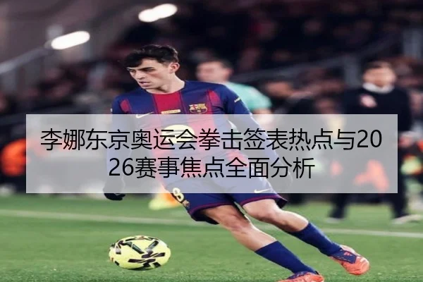 李娜东京奥运会拳击签表热点与2026赛事焦点全面分析
